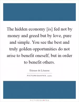 The hidden economy [is] fed not by money and greed but by love, pure and simple. You see the best and truly golden opportunities do not arise to benefit oneself, but in order to benefit others Picture Quote #1