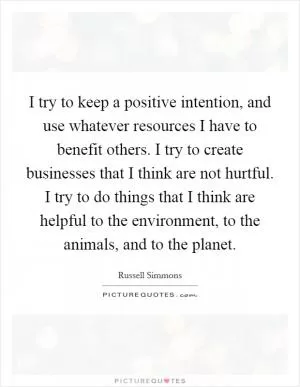 I try to keep a positive intention, and use whatever resources I have to benefit others. I try to create businesses that I think are not hurtful. I try to do things that I think are helpful to the environment, to the animals, and to the planet Picture Quote #1