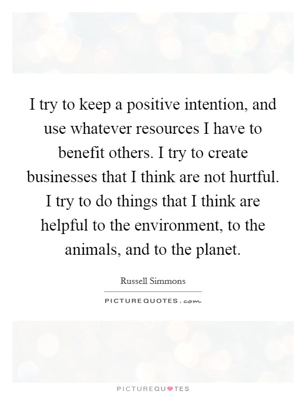 I try to keep a positive intention, and use whatever resources I have to benefit others. I try to create businesses that I think are not hurtful. I try to do things that I think are helpful to the environment, to the animals, and to the planet. Picture Quote #1