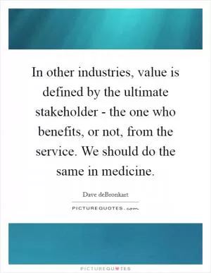 In other industries, value is defined by the ultimate stakeholder - the one who benefits, or not, from the service. We should do the same in medicine Picture Quote #1