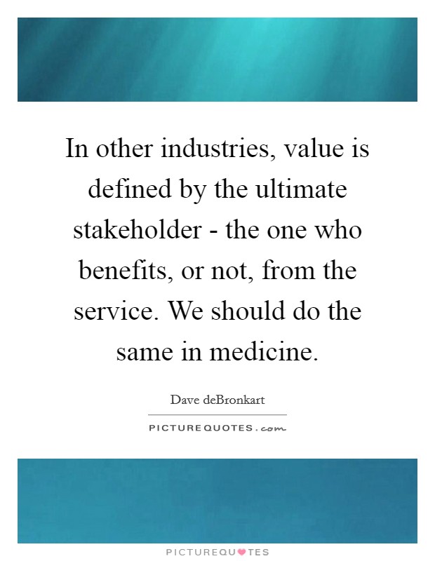 In other industries, value is defined by the ultimate stakeholder - the one who benefits, or not, from the service. We should do the same in medicine. Picture Quote #1