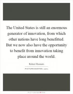 The United States is still an enormous generator of innovation, from which other nations have long benefitted. But we now also have the opportunity to benefit from innovation taking place around the world Picture Quote #1
