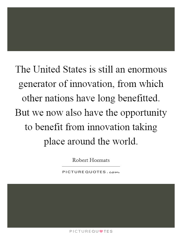 The United States is still an enormous generator of innovation, from which other nations have long benefitted. But we now also have the opportunity to benefit from innovation taking place around the world. Picture Quote #1