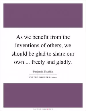 As we benefit from the inventions of others, we should be glad to share our own ... freely and gladly Picture Quote #1