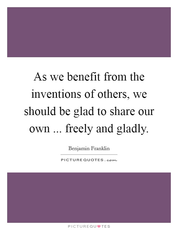 As we benefit from the inventions of others, we should be glad to share our own ... freely and gladly. Picture Quote #1