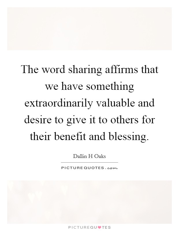 The word sharing affirms that we have something extraordinarily valuable and desire to give it to others for their benefit and blessing. Picture Quote #1