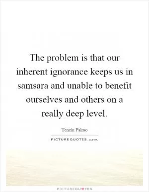 The problem is that our inherent ignorance keeps us in samsara and unable to benefit ourselves and others on a really deep level Picture Quote #1