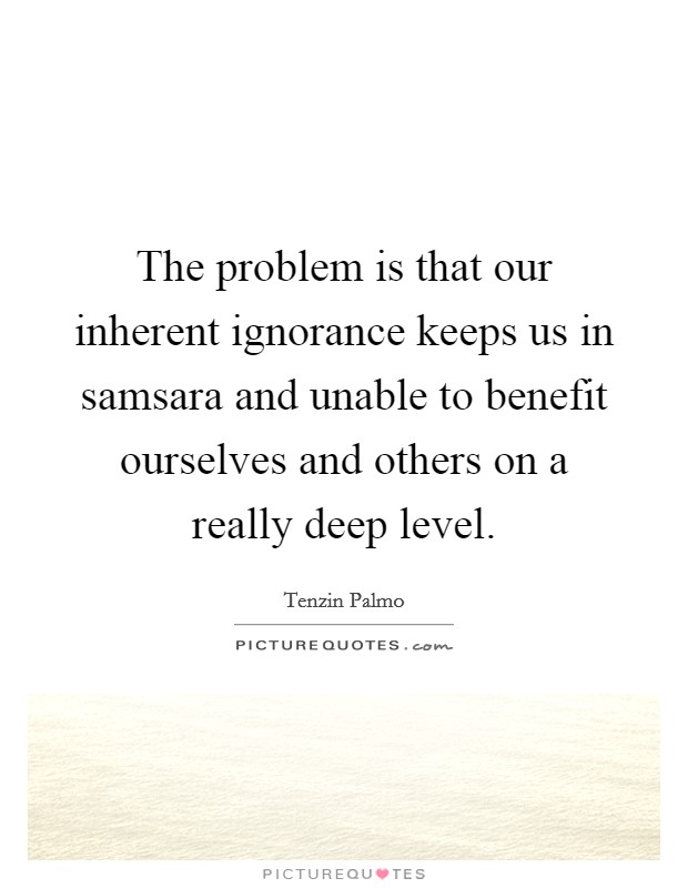 The problem is that our inherent ignorance keeps us in samsara and unable to benefit ourselves and others on a really deep level. Picture Quote #1
