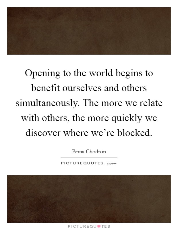 Opening to the world begins to benefit ourselves and others simultaneously. The more we relate with others, the more quickly we discover where we're blocked. Picture Quote #1