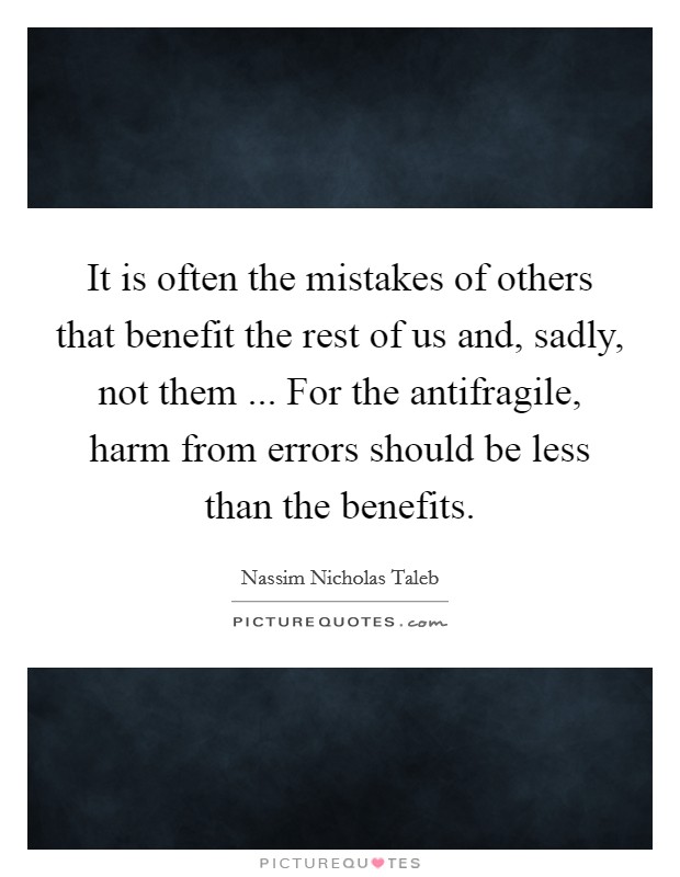 It is often the mistakes of others that benefit the rest of us and, sadly, not them ... For the antifragile, harm from errors should be less than the benefits. Picture Quote #1