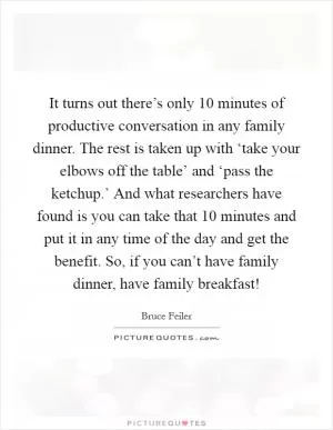 It turns out there’s only 10 minutes of productive conversation in any family dinner. The rest is taken up with ‘take your elbows off the table’ and ‘pass the ketchup.’ And what researchers have found is you can take that 10 minutes and put it in any time of the day and get the benefit. So, if you can’t have family dinner, have family breakfast! Picture Quote #1