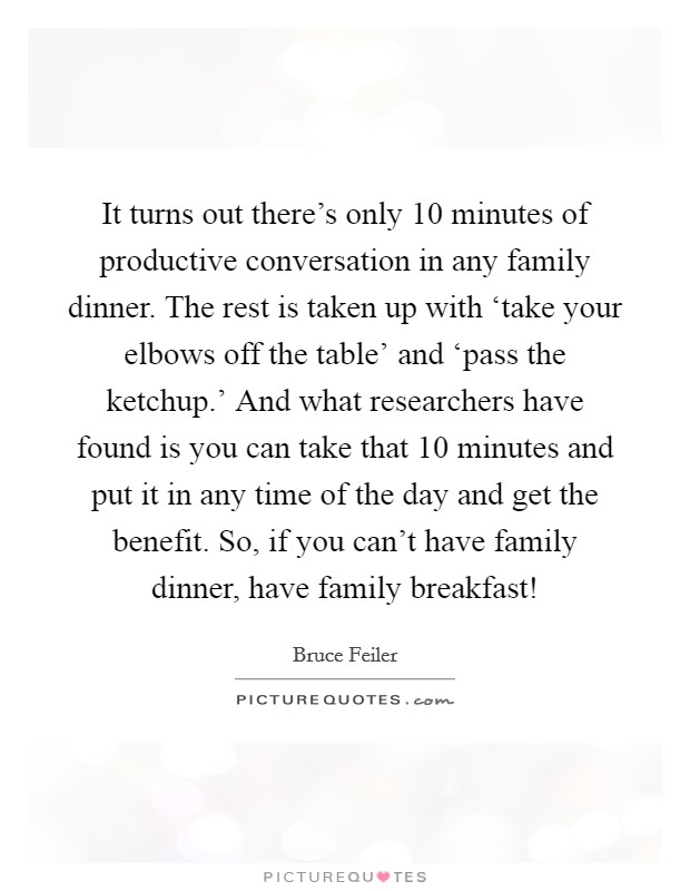 It turns out there's only 10 minutes of productive conversation in any family dinner. The rest is taken up with ‘take your elbows off the table' and ‘pass the ketchup.' And what researchers have found is you can take that 10 minutes and put it in any time of the day and get the benefit. So, if you can't have family dinner, have family breakfast! Picture Quote #1