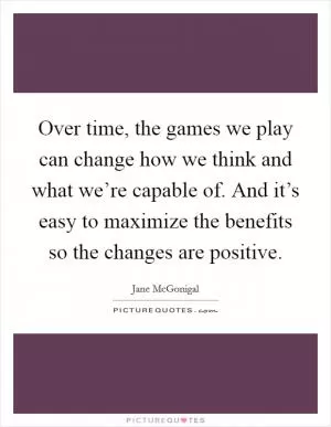 Over time, the games we play can change how we think and what we’re capable of. And it’s easy to maximize the benefits so the changes are positive Picture Quote #1