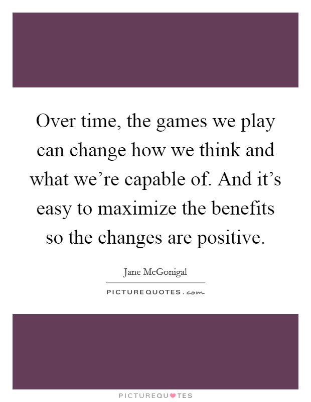 Over time, the games we play can change how we think and what we're capable of. And it's easy to maximize the benefits so the changes are positive. Picture Quote #1