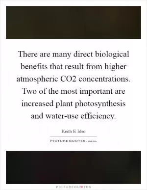 There are many direct biological benefits that result from higher atmospheric CO2 concentrations. Two of the most important are increased plant photosynthesis and water-use efficiency Picture Quote #1