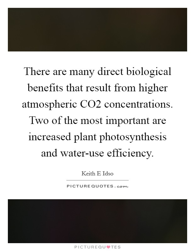 There are many direct biological benefits that result from higher atmospheric CO2 concentrations. Two of the most important are increased plant photosynthesis and water-use efficiency. Picture Quote #1