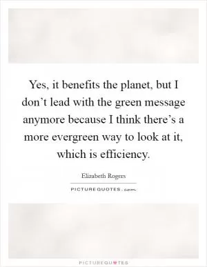 Yes, it benefits the planet, but I don’t lead with the green message anymore because I think there’s a more evergreen way to look at it, which is efficiency Picture Quote #1