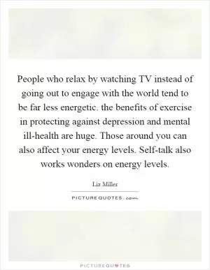 People who relax by watching TV instead of going out to engage with the world tend to be far less energetic. the benefits of exercise in protecting against depression and mental ill-health are huge. Those around you can also affect your energy levels. Self-talk also works wonders on energy levels Picture Quote #1