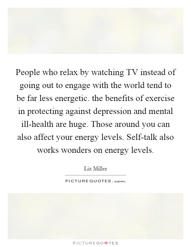 People who relax by watching TV instead of going out to engage with the world tend to be far less energetic. the benefits of exercise in protecting against depression and mental ill-health are huge. Those around you can also affect your energy levels. Self-talk also works wonders on energy levels. Picture Quote #1