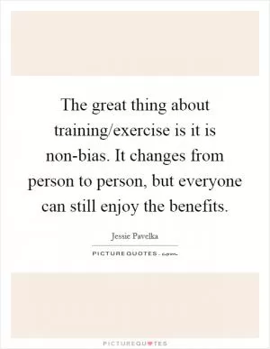 The great thing about training/exercise is it is non-bias. It changes from person to person, but everyone can still enjoy the benefits Picture Quote #1