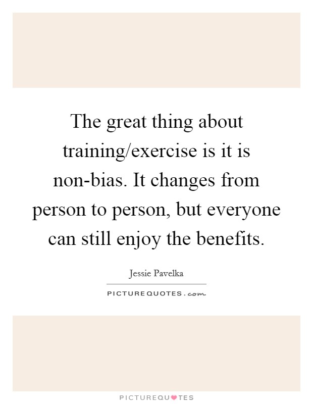 The great thing about training/exercise is it is non-bias. It changes from person to person, but everyone can still enjoy the benefits. Picture Quote #1