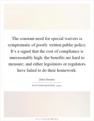 The constant need for special waivers is symptomatic of poorly written public policy. It’s a signal that the cost of compliance is unreasonably high; the benefits are hard to measure; and either legislators or regulators have failed to do their homework Picture Quote #1