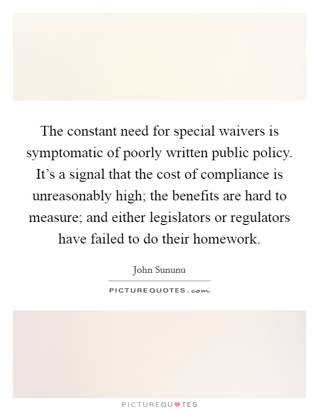 The constant need for special waivers is symptomatic of poorly written public policy. It's a signal that the cost of compliance is unreasonably high; the benefits are hard to measure; and either legislators or regulators have failed to do their homework. Picture Quote #1