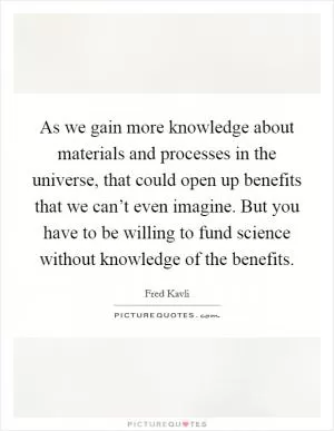 As we gain more knowledge about materials and processes in the universe, that could open up benefits that we can’t even imagine. But you have to be willing to fund science without knowledge of the benefits Picture Quote #1