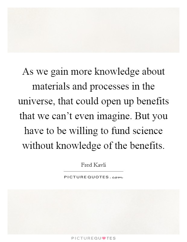 As we gain more knowledge about materials and processes in the universe, that could open up benefits that we can't even imagine. But you have to be willing to fund science without knowledge of the benefits. Picture Quote #1