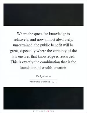 Where the quest for knowledge is relatively, and now almost absolutely, unrestrained, the public benefit will be great, especially where the certainty of the law ensures that knowledge is rewarded. This is exactly the combination that is the foundation of wealth-creation Picture Quote #1
