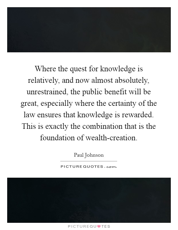 Where the quest for knowledge is relatively, and now almost absolutely, unrestrained, the public benefit will be great, especially where the certainty of the law ensures that knowledge is rewarded. This is exactly the combination that is the foundation of wealth-creation. Picture Quote #1