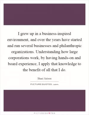 I grew up in a business-inspired environment, and over the years have started and run several businesses and philanthropic organizations. Understanding how large corporations work, by having hands-on and board experience, I apply that knowledge to the benefit of all that I do Picture Quote #1