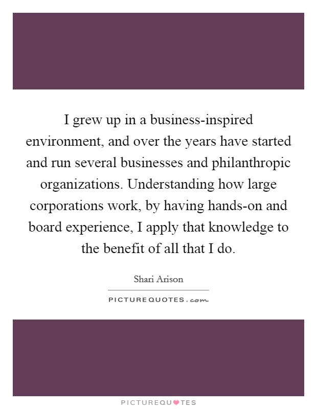 I grew up in a business-inspired environment, and over the years have started and run several businesses and philanthropic organizations. Understanding how large corporations work, by having hands-on and board experience, I apply that knowledge to the benefit of all that I do. Picture Quote #1