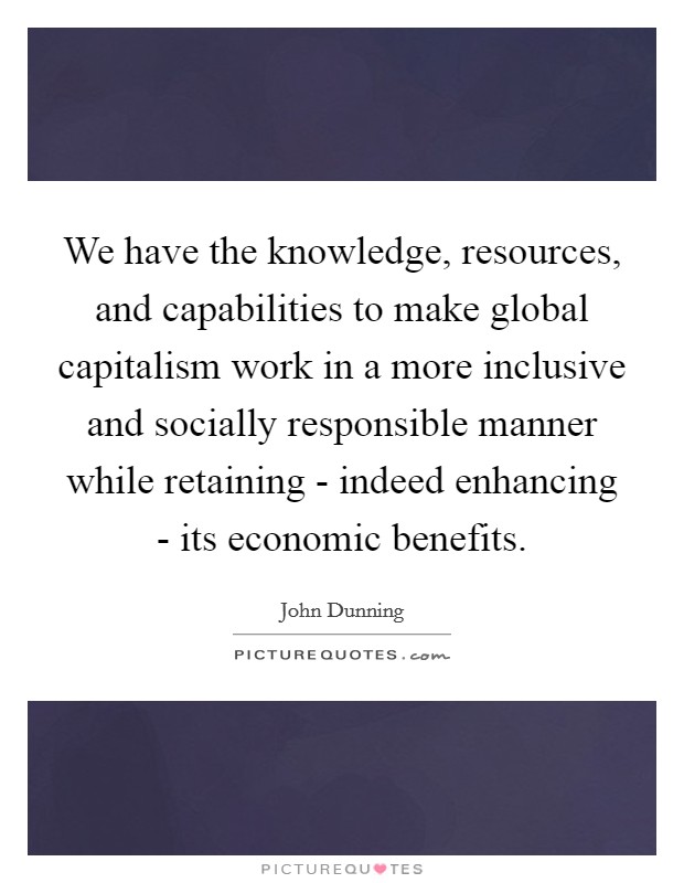 We have the knowledge, resources, and capabilities to make global capitalism work in a more inclusive and socially responsible manner while retaining - indeed enhancing - its economic benefits. Picture Quote #1