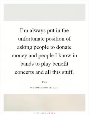 I’m always put in the unfortunate position of asking people to donate money and people I know in bands to play benefit concerts and all this stuff Picture Quote #1