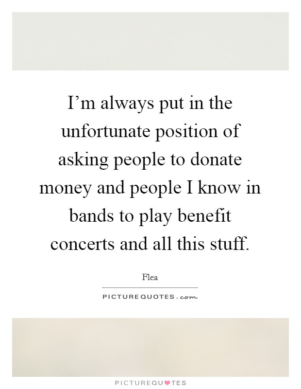 I'm always put in the unfortunate position of asking people to donate money and people I know in bands to play benefit concerts and all this stuff. Picture Quote #1