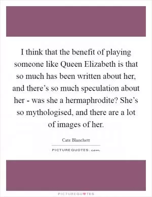 I think that the benefit of playing someone like Queen Elizabeth is that so much has been written about her, and there’s so much speculation about her - was she a hermaphrodite? She’s so mythologised, and there are a lot of images of her Picture Quote #1