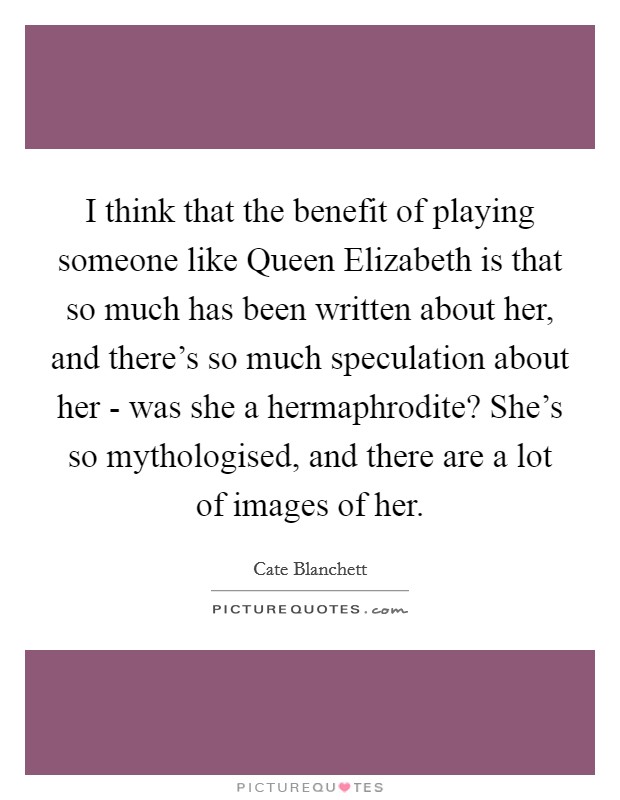 I think that the benefit of playing someone like Queen Elizabeth is that so much has been written about her, and there's so much speculation about her - was she a hermaphrodite? She's so mythologised, and there are a lot of images of her. Picture Quote #1
