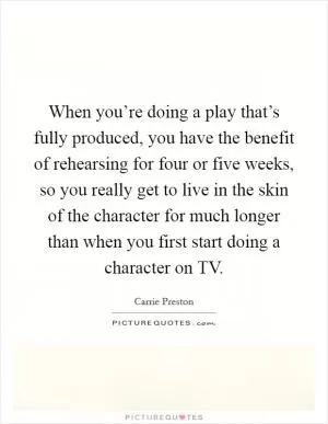 When you’re doing a play that’s fully produced, you have the benefit of rehearsing for four or five weeks, so you really get to live in the skin of the character for much longer than when you first start doing a character on TV Picture Quote #1