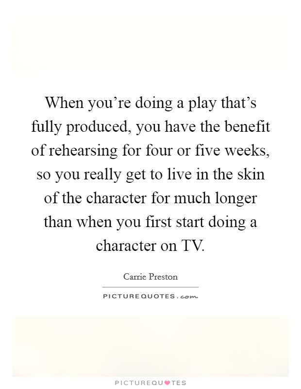 When you're doing a play that's fully produced, you have the benefit of rehearsing for four or five weeks, so you really get to live in the skin of the character for much longer than when you first start doing a character on TV. Picture Quote #1