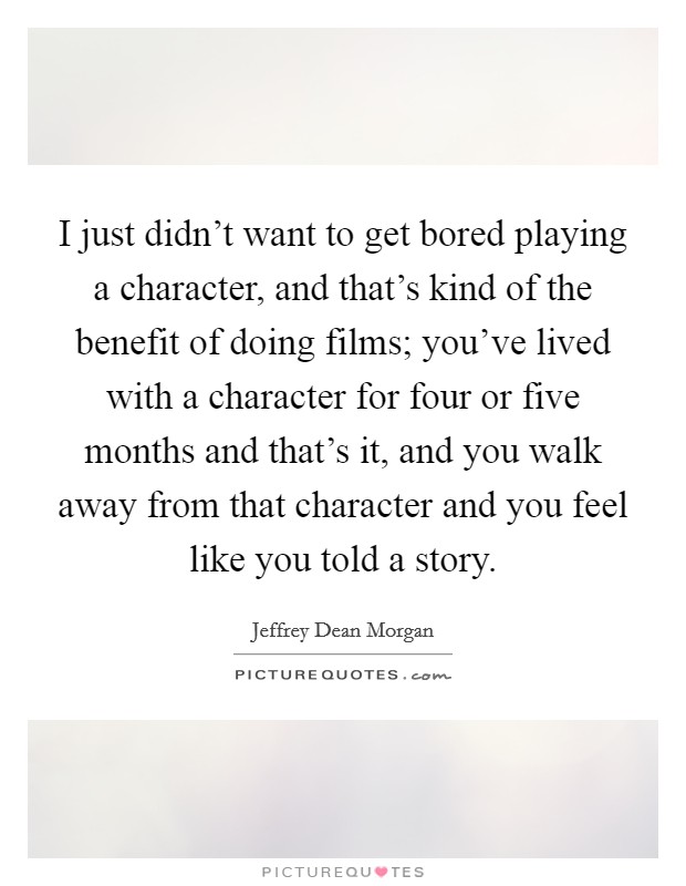 I just didn't want to get bored playing a character, and that's kind of the benefit of doing films; you've lived with a character for four or five months and that's it, and you walk away from that character and you feel like you told a story. Picture Quote #1