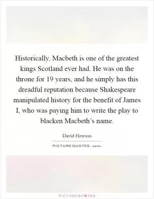 Historically, Macbeth is one of the greatest kings Scotland ever had. He was on the throne for 19 years, and he simply has this dreadful reputation because Shakespeare manipulated history for the benefit of James I, who was paying him to write the play to blacken Macbeth’s name Picture Quote #1