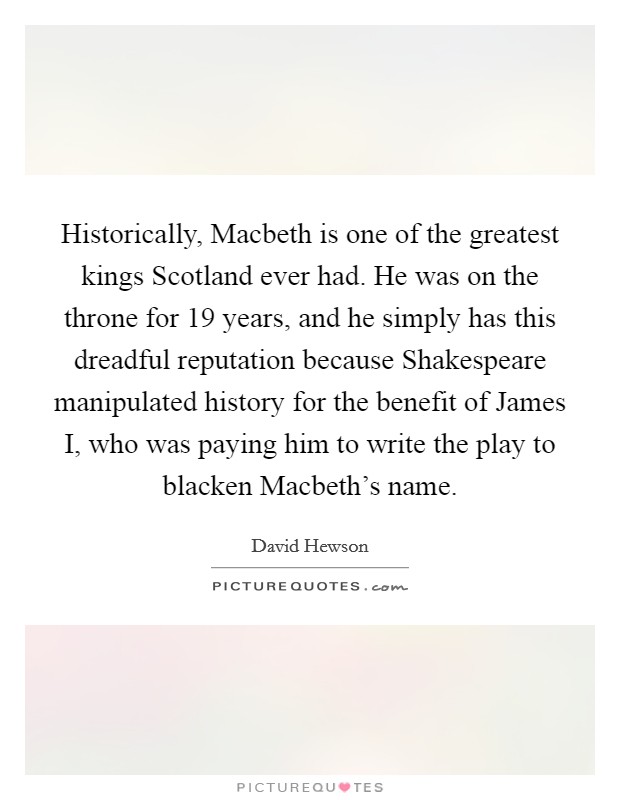 Historically, Macbeth is one of the greatest kings Scotland ever had. He was on the throne for 19 years, and he simply has this dreadful reputation because Shakespeare manipulated history for the benefit of James I, who was paying him to write the play to blacken Macbeth's name. Picture Quote #1