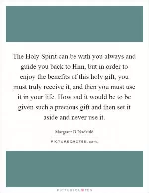 The Holy Spirit can be with you always and guide you back to Him, but in order to enjoy the benefits of this holy gift, you must truly receive it, and then you must use it in your life. How sad it would be to be given such a precious gift and then set it aside and never use it Picture Quote #1