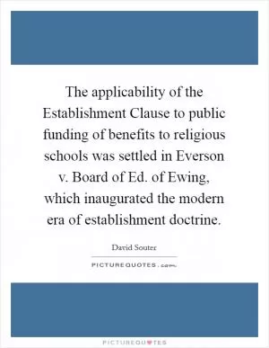 The applicability of the Establishment Clause to public funding of benefits to religious schools was settled in Everson v. Board of Ed. of Ewing, which inaugurated the modern era of establishment doctrine Picture Quote #1
