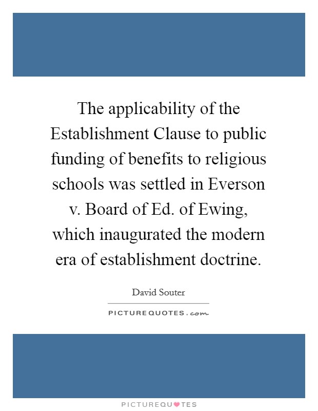 The applicability of the Establishment Clause to public funding of benefits to religious schools was settled in Everson v. Board of Ed. of Ewing, which inaugurated the modern era of establishment doctrine. Picture Quote #1