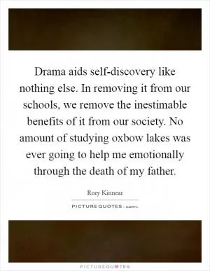 Drama aids self-discovery like nothing else. In removing it from our schools, we remove the inestimable benefits of it from our society. No amount of studying oxbow lakes was ever going to help me emotionally through the death of my father Picture Quote #1