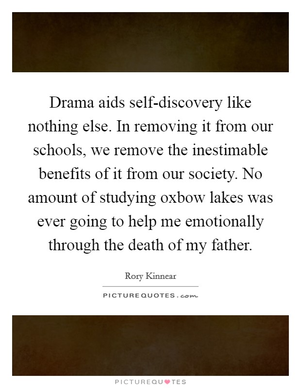 Drama aids self-discovery like nothing else. In removing it from our schools, we remove the inestimable benefits of it from our society. No amount of studying oxbow lakes was ever going to help me emotionally through the death of my father. Picture Quote #1