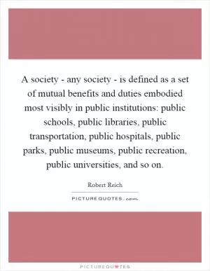 A society - any society - is defined as a set of mutual benefits and duties embodied most visibly in public institutions: public schools, public libraries, public transportation, public hospitals, public parks, public museums, public recreation, public universities, and so on Picture Quote #1