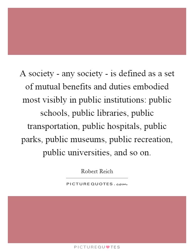 A society - any society - is defined as a set of mutual benefits and duties embodied most visibly in public institutions: public schools, public libraries, public transportation, public hospitals, public parks, public museums, public recreation, public universities, and so on. Picture Quote #1